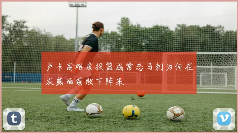 卢卡高难度投篮成常态马刺为何在灰熊面前败下阵来