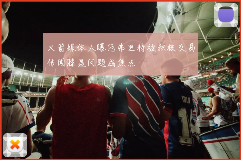 火箭媒体人曝范弗里特被积极交易传闻膝盖问题成焦点