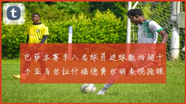 巴萨本赛季八名球员进球数均超十个亚马尔拉什福德费尔明表现抢眼