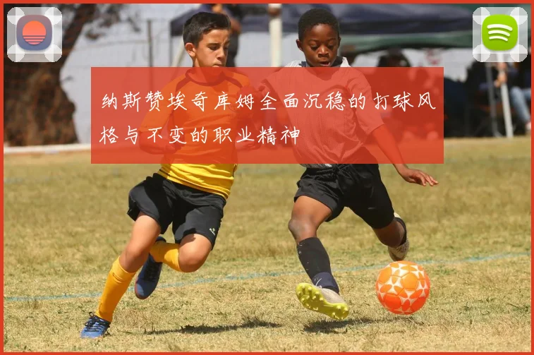 纳斯赞埃奇库姆全面沉稳的打球风格与不变的职业精神