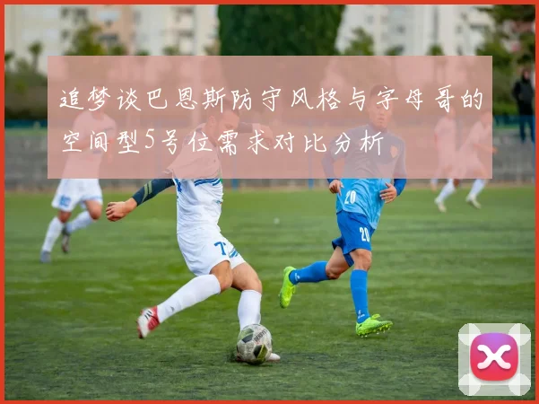 追梦谈巴恩斯防守风格与字母哥的空间型5号位需求对比分析