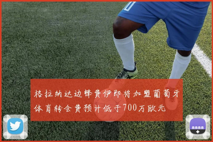 格拉纳达边锋费伊即将加盟葡萄牙体育转会费预计低于700万欧元