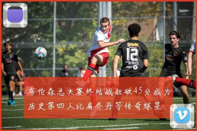 布伦森总决赛终结战狂砍45分成为历史第四人比肩乔丹等传奇球星