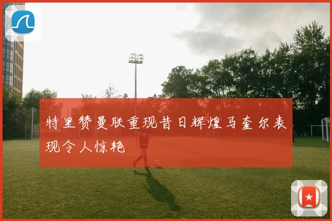 特里赞曼联重现昔日辉煌马奎尔表现令人惊艳