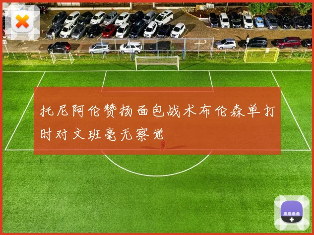 托尼阿伦赞扬面包战术布伦森单打时对文班毫无察觉