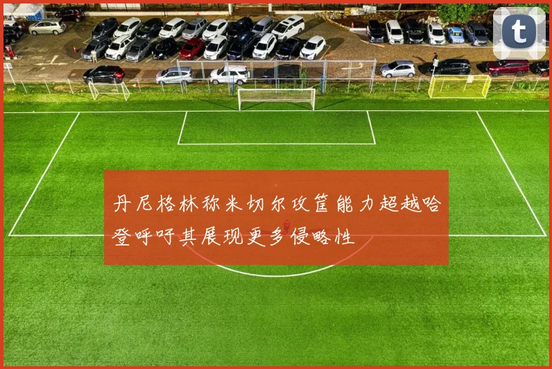 丹尼格林称米切尔攻筐能力超越哈登呼吁其展现更多侵略性