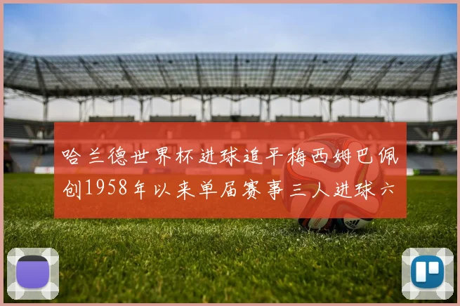 哈兰德世界杯进球追平梅西姆巴佩创1958年以来单届赛事三人进球六次新纪录