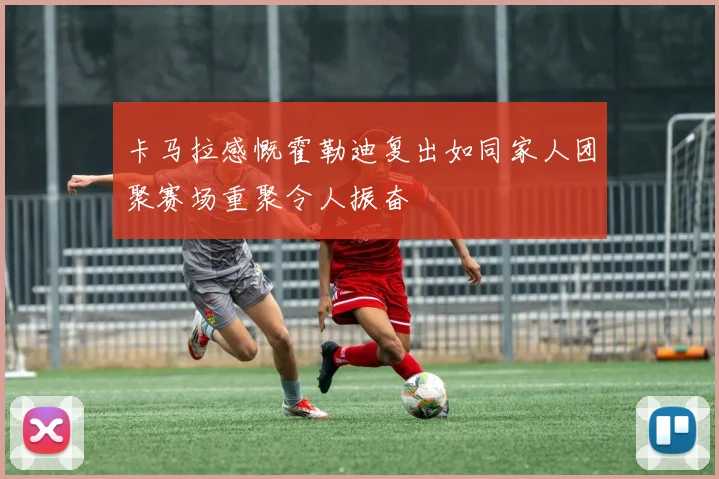卡马拉感慨霍勒迪复出如同家人团聚赛场重聚令人振奋