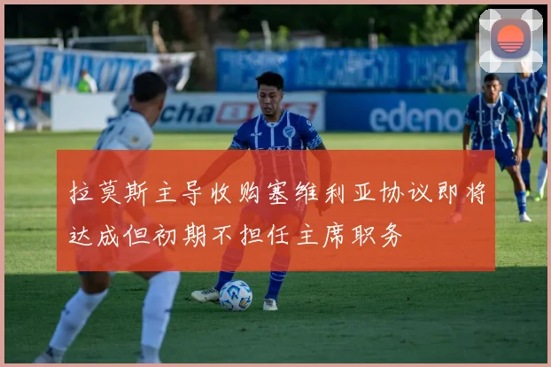 拉莫斯主导收购塞维利亚协议即将达成但初期不担任主席职务