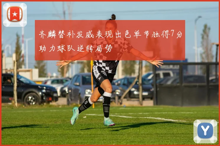 齐麟替补发威表现出色单节独得7分助力球队逆转局势