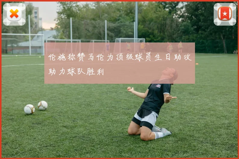 伦施称赞马伦为顶级球员生日助攻助力球队胜利